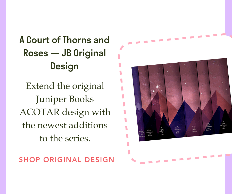 A Court of Thorns and Roses — JB Original Design! Extend the original Juniper Books ACOTAR design with the newest additions to the series. SHOP ORIGINAL DESIGN!