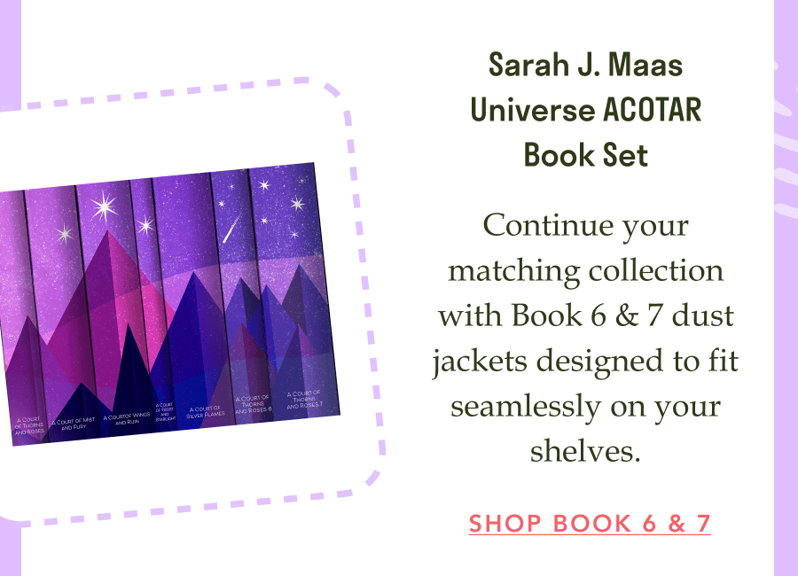 Sarah J. Maas Universe ACOTAR Book Set!  Continue your matching collection with Book 6 & 7 dust jackets designed to fit seamlessly on your shelves. SHOP BOOK 6 & 7!