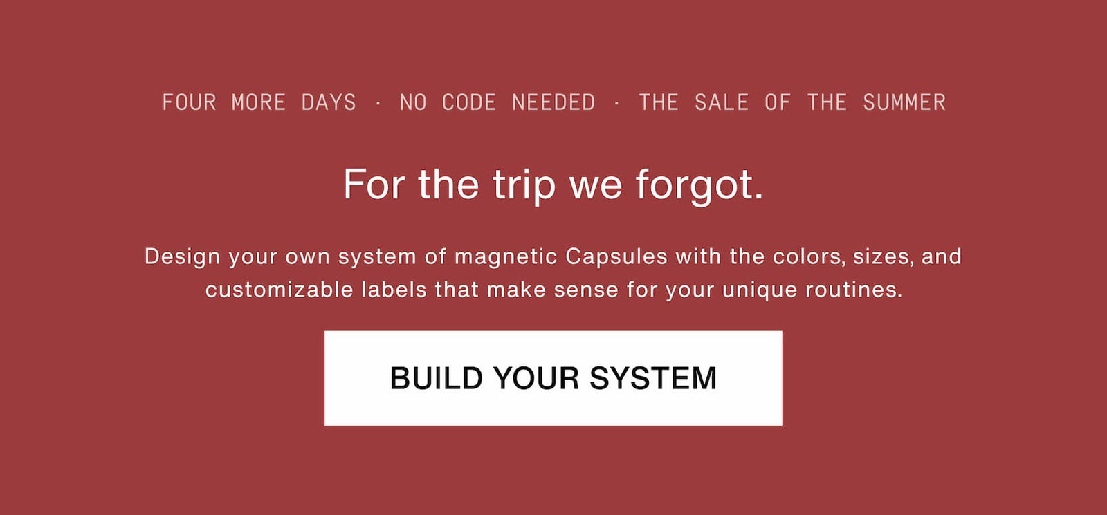 Click to build your system. For the trip we forgot. Design your own system of magnetic Capsules with the colors, sizes, and customizable labels that make sense for your unique routines.