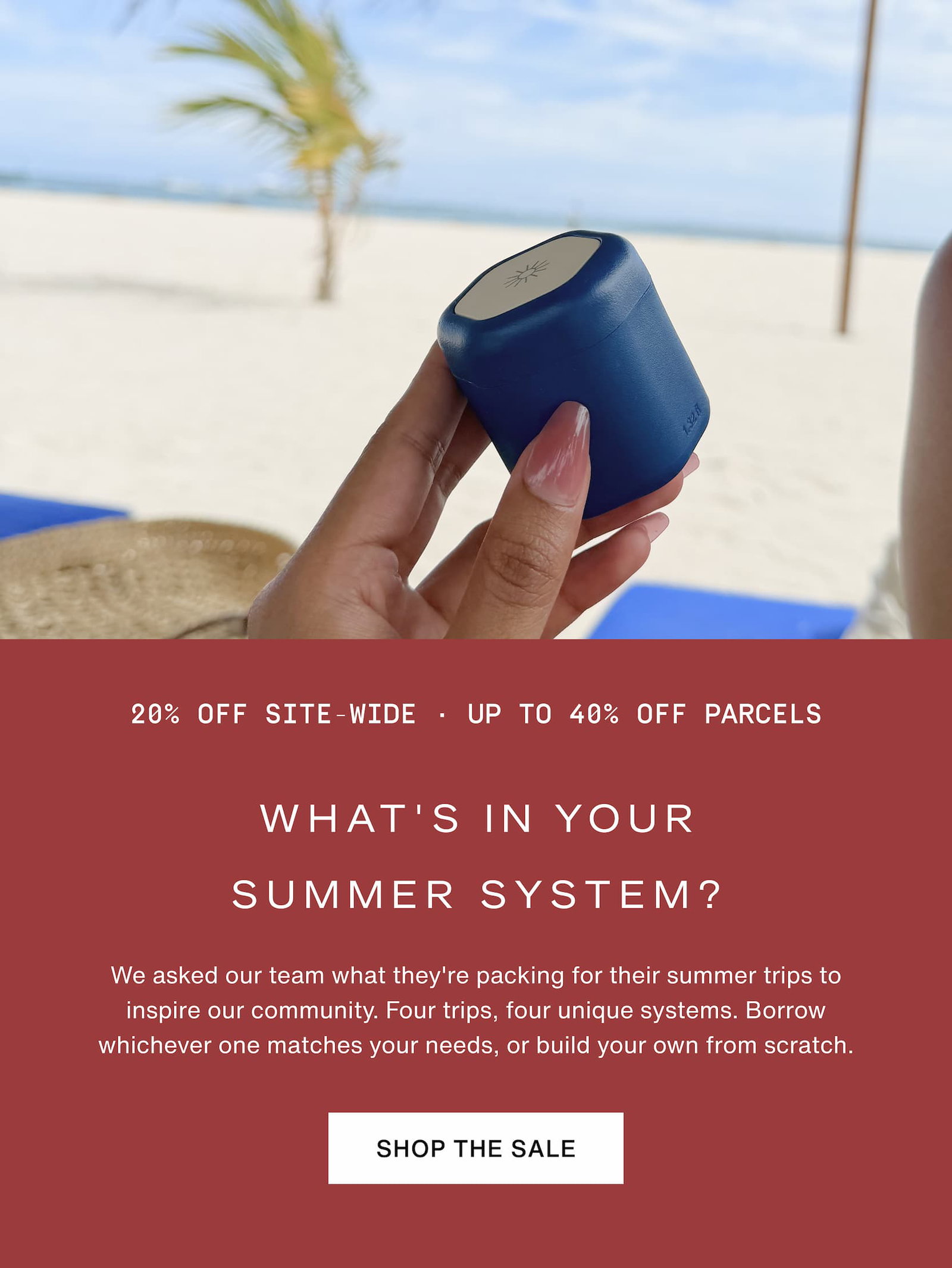 Click to shop the Cadence Memorial Day Weekend Sale. 20% off site-wide and up to 40% off Parcels. What's in your summer system? We asked our team what they're packing for their summer trips to inspire our community. Four trips, four unique systems. Borrow whichever one matches your needs, or build your own from scratch. Image of hand holding Cadence Capsule at the beach.