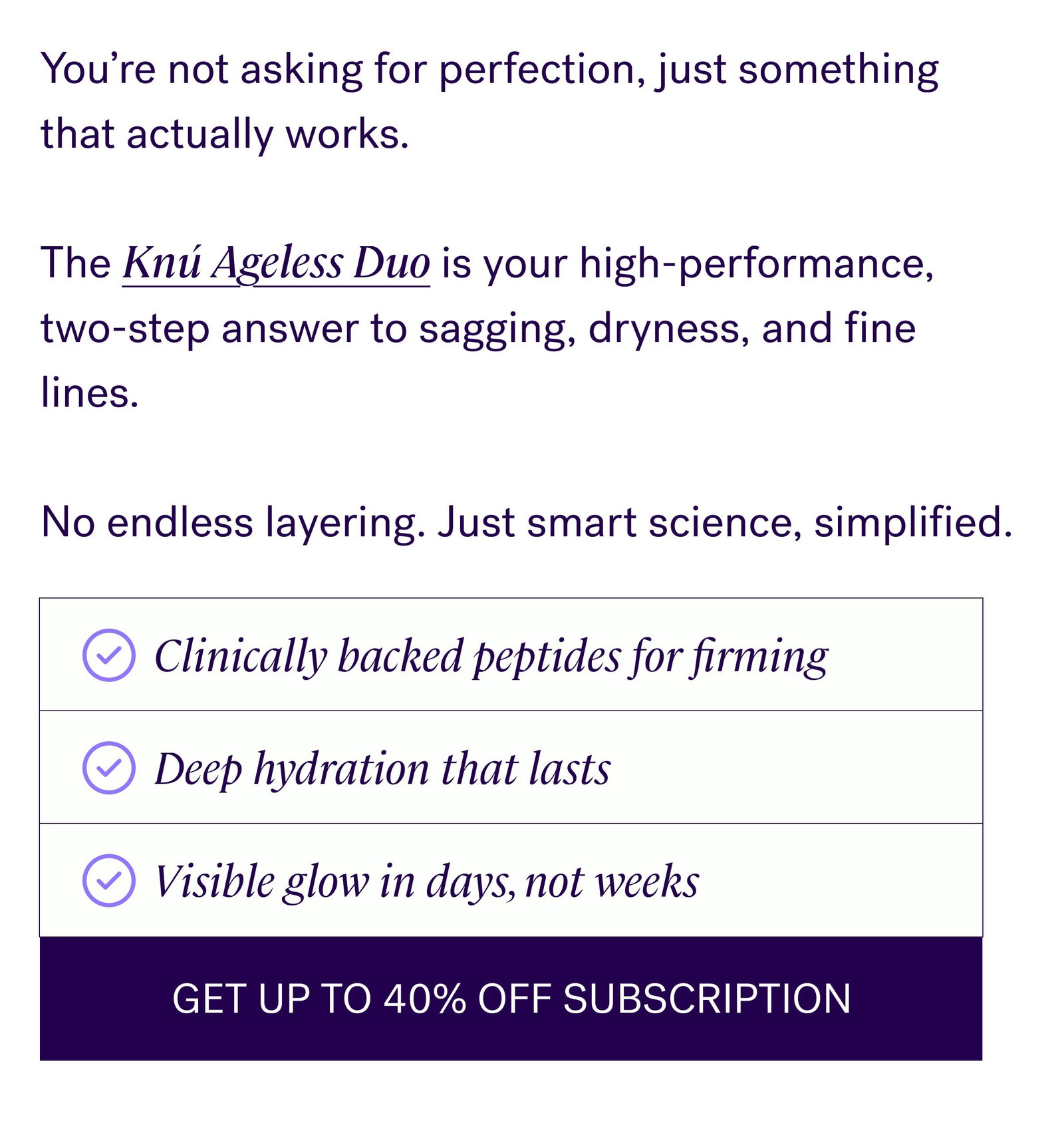 You’re not asking for perfection, just something that actually works.    The Knú Ageless Duo is your high-performance, two-step answer to sagging, dryness, and fine lines.     No endless layering. Just smart science, simplified. Clinically backed peptides for firming Deep hydration that lasts Visible glow in days, not weeks GET UP TO 40% OFF SUBSCRIPTION