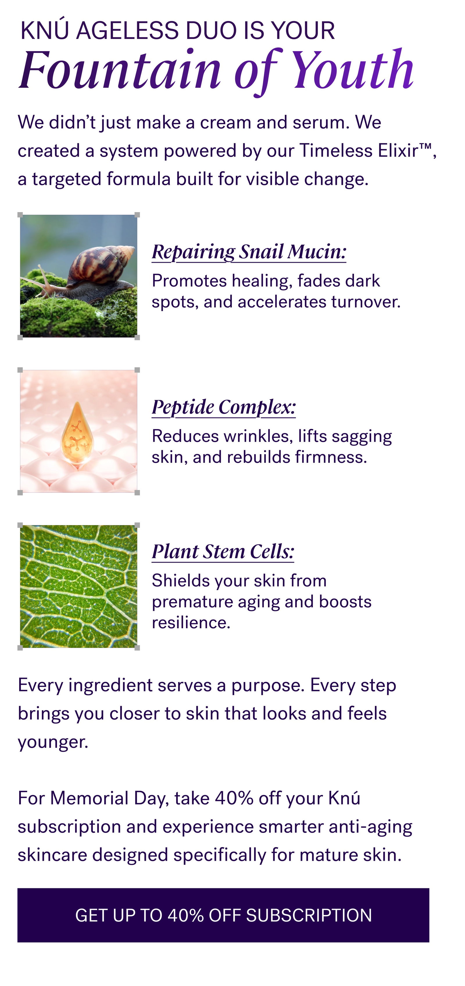 Knú Ageless Duo Is Your Fountain of Youth We didn’t just make a cream and serum. We created a system powered by our Timeless Elixir™, a targeted formula built for visible change. Repairing Snail Mucin: Promotes healing, fades dark spots, and accelerates turnover. Peptide Complex: Reduces wrinkles, lifts sagging skin, and rebuilds firmness. Plant Stem Cells: Shields your skin from premature aging and boosts resilience. Every ingredient serves a purpose. Every step brings you closer to skin that looks and feels younger.   For Memorial Day, take 40% off your Knú subscription and experience smarter anti-aging skincare designed specifically for mature skin. GET UP TO 40% OFF SUBSCRIPTION
