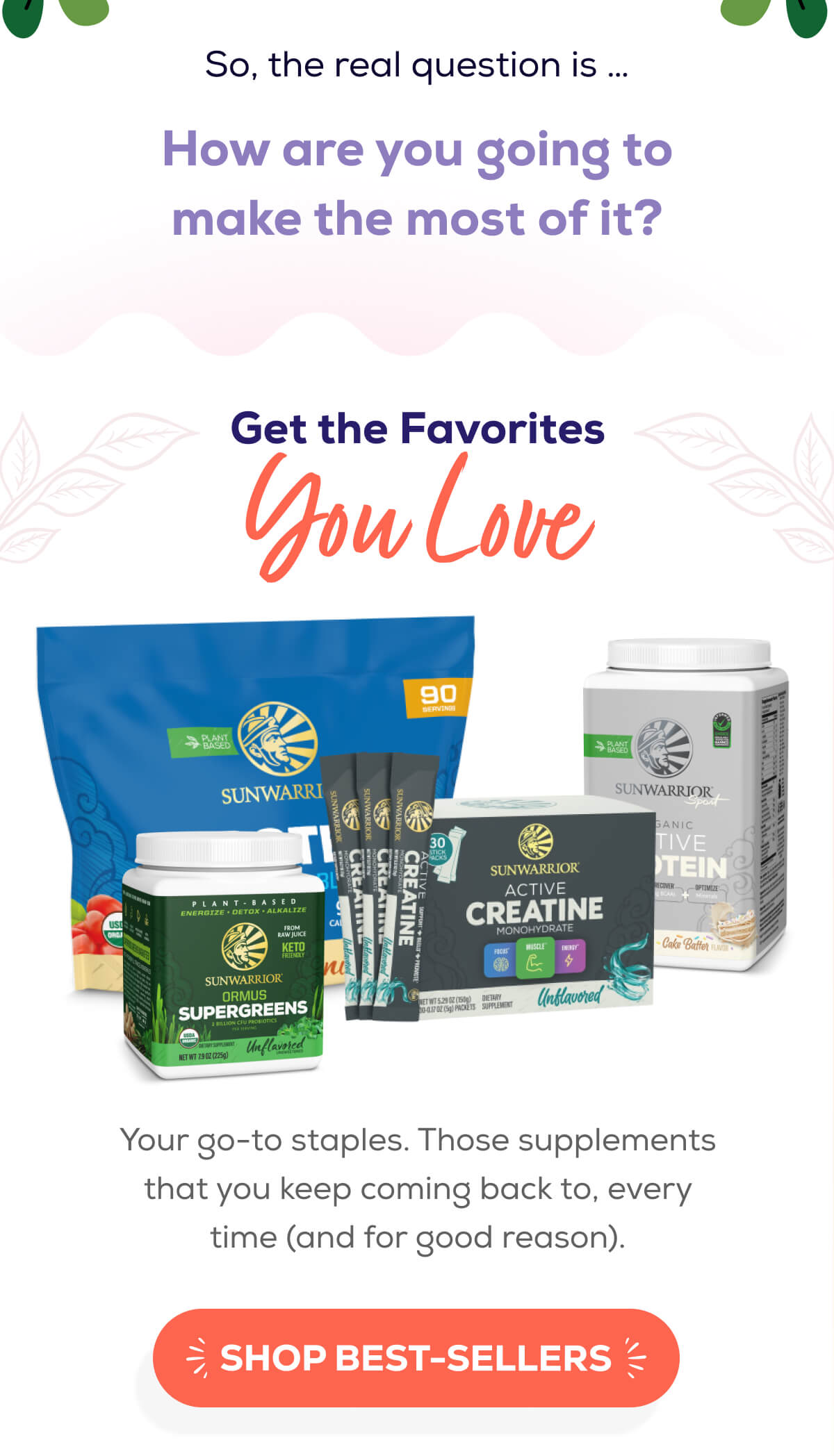 So, the real question is … How are you going to make the most of it?   Get the Favorites You Love  Your go-to staples. Those supplements that you keep coming back to, every time (and for good reason). SHOP BEST-SELLERS