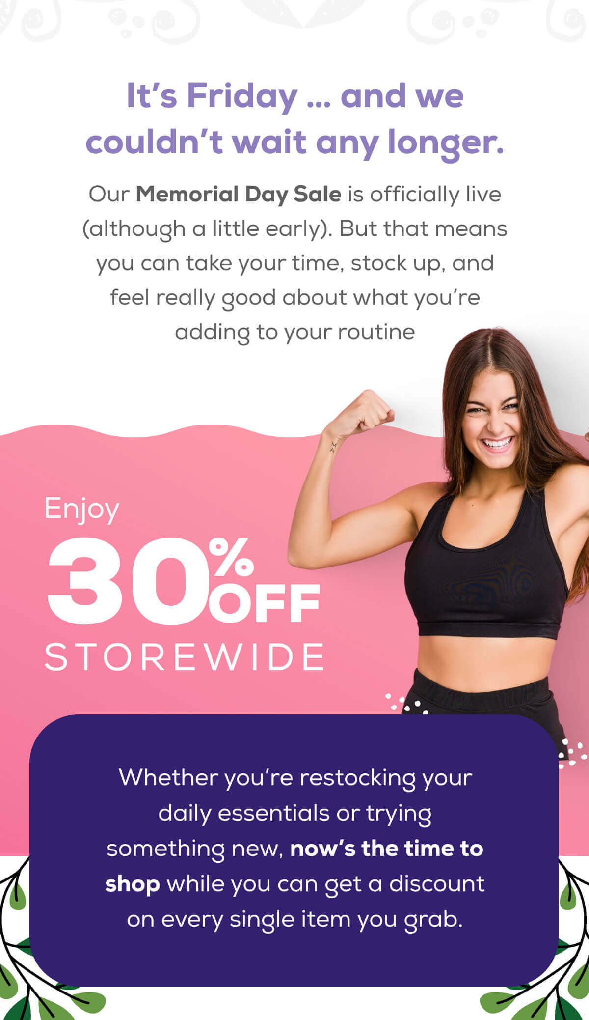 It’s Friday … and we couldn’t wait any longer.  Our Memorial Day Sale is officially live (although a little early). But that means you can take your time, stock up, and feel really good about what you’re adding to your routine.  Enjoy 30% OFF storewide Whether you’re restocking your daily essentials or trying something new, now’s the time to shop while you can get a discount on every single item you grab.