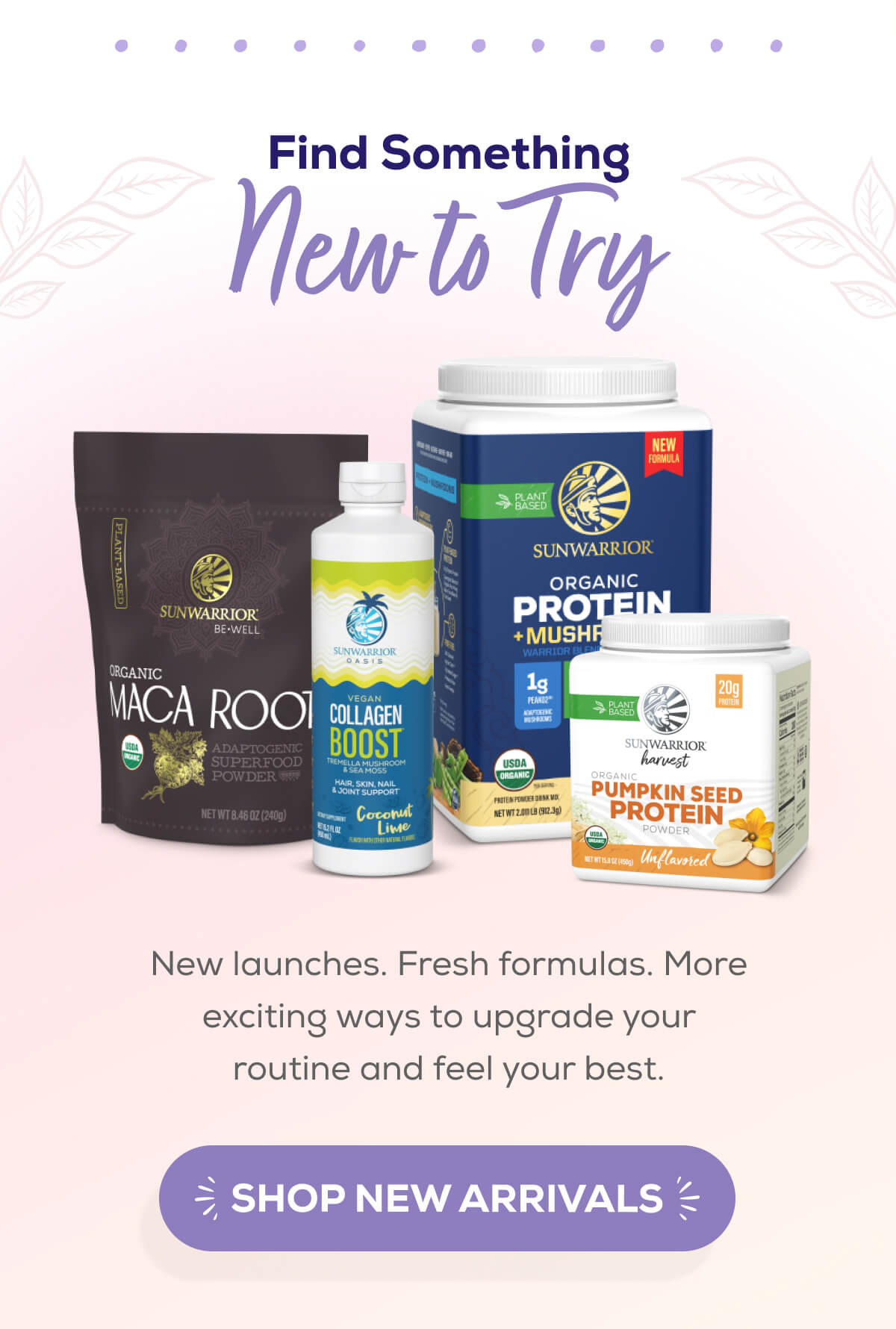 Find Something New to Try  New launches. Fresh formulas. More exciting ways to upgrade your routine and feel your best. SHOP NEW ARRIVALS
