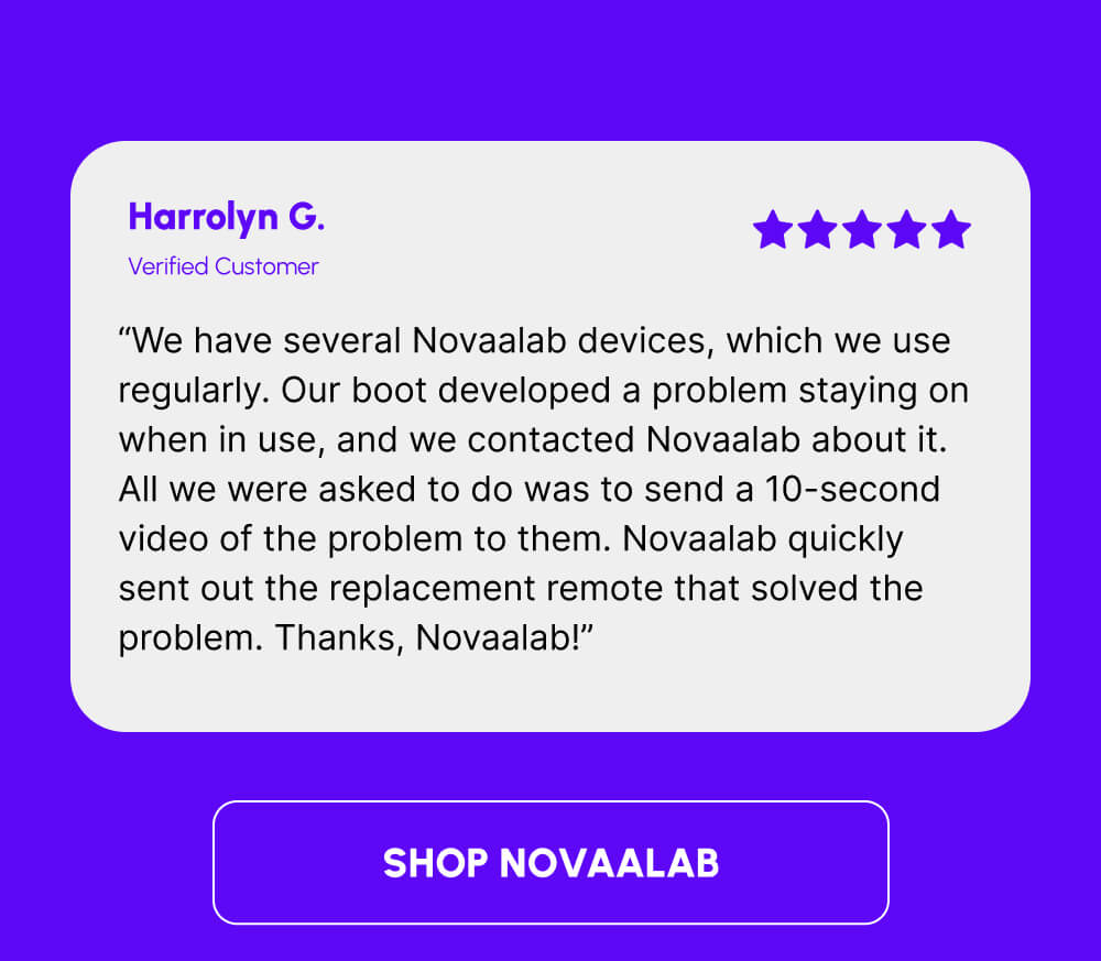 Harrolyn G. | Verified Customer | “We have several Novaalab devices, which we use regularly. Our boot developed a problem staying on when in use, and we contacted Novaalab about it. All we were asked to do was to send a 10-second video of the problem to them. Novaalab quickly sent out the replacement remote that solved the problem. Thanks, Novaalab!” | [SHOP NOVAALAB]