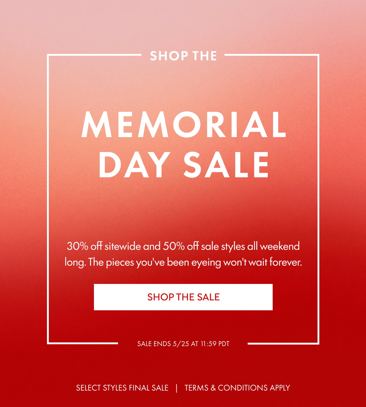 Shop the Memorial Day sale 30% off sitewide and 50% off sale styles all weekend long. The pieces you've been eyeing won't wait forever. SHOP THE SALE SALE ENDS 5/25 at 11:59 PDT SELECT STYLES FINAL SALE   |   TERMS & CONDITIONS APPLY