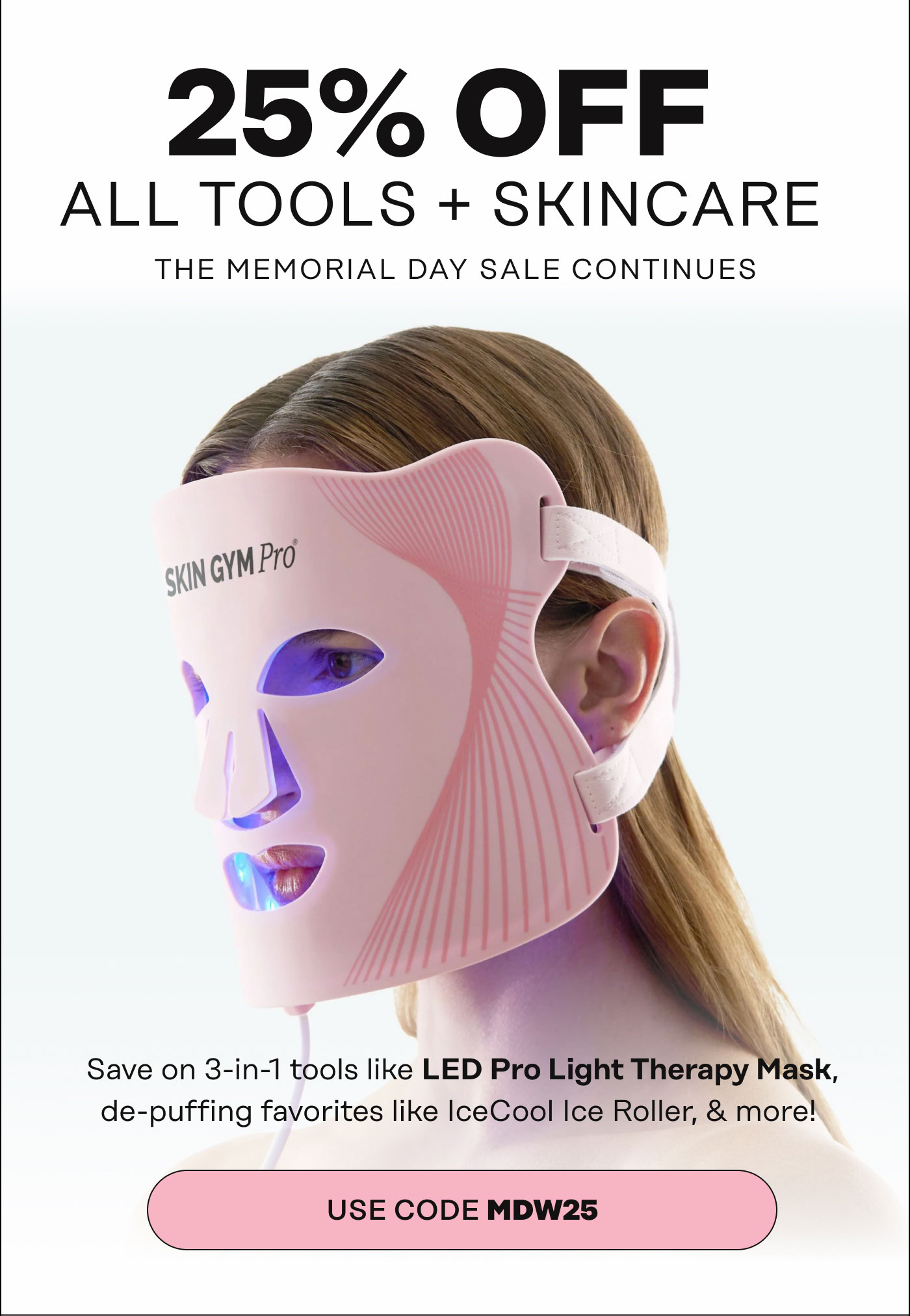25% OFF ALL TOOLS + SKINCARE. THE MEMORIAL DAY SALE CONTINUES. Save on 3-in-1 tools like the LED Pro Light Therapy Mask and de-puffing favorites like our IceCool Ice Roller, & more! USE CODE MDW25