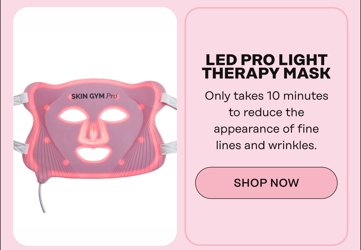 LED Pro Light Therapy Mask Only takes 10 minutes to reduce the appearance of fine lines and wrinkles. SHOP NOW