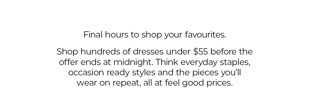 Final hours to shop your favourites.  Shop hundreds of dresses under $55 before the offer ends at midnight. Think everyday staples, occasion ready styles and the pieces you’ll wear on repeat, all at feel good prices.