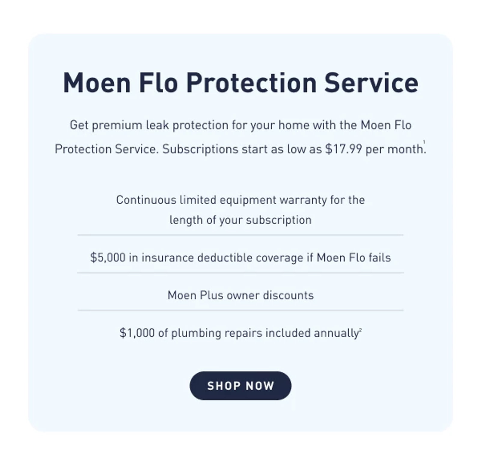 Get premium leak protection for your home with the Moen Flo Protection Service. Subscriptions start as low as $17.99 per month.1 Shop Now    Features & Benefits "• Continuous limited warranty for the length of your subscription • Dedicated customer support • 10% discount on Moen.com during your subscription period • $5,000 insurance deductable coverage if your Moen Flo Shutoff fails to work as designed."