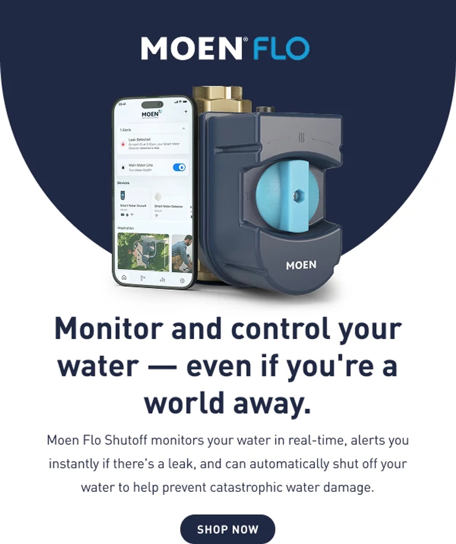  Monitor and control your water — even if you're a world away Moen Flo monitors your water in real-time, alerts you instantly if there's a leak, and can  shut off your water to prevent catastrophic water damage.
