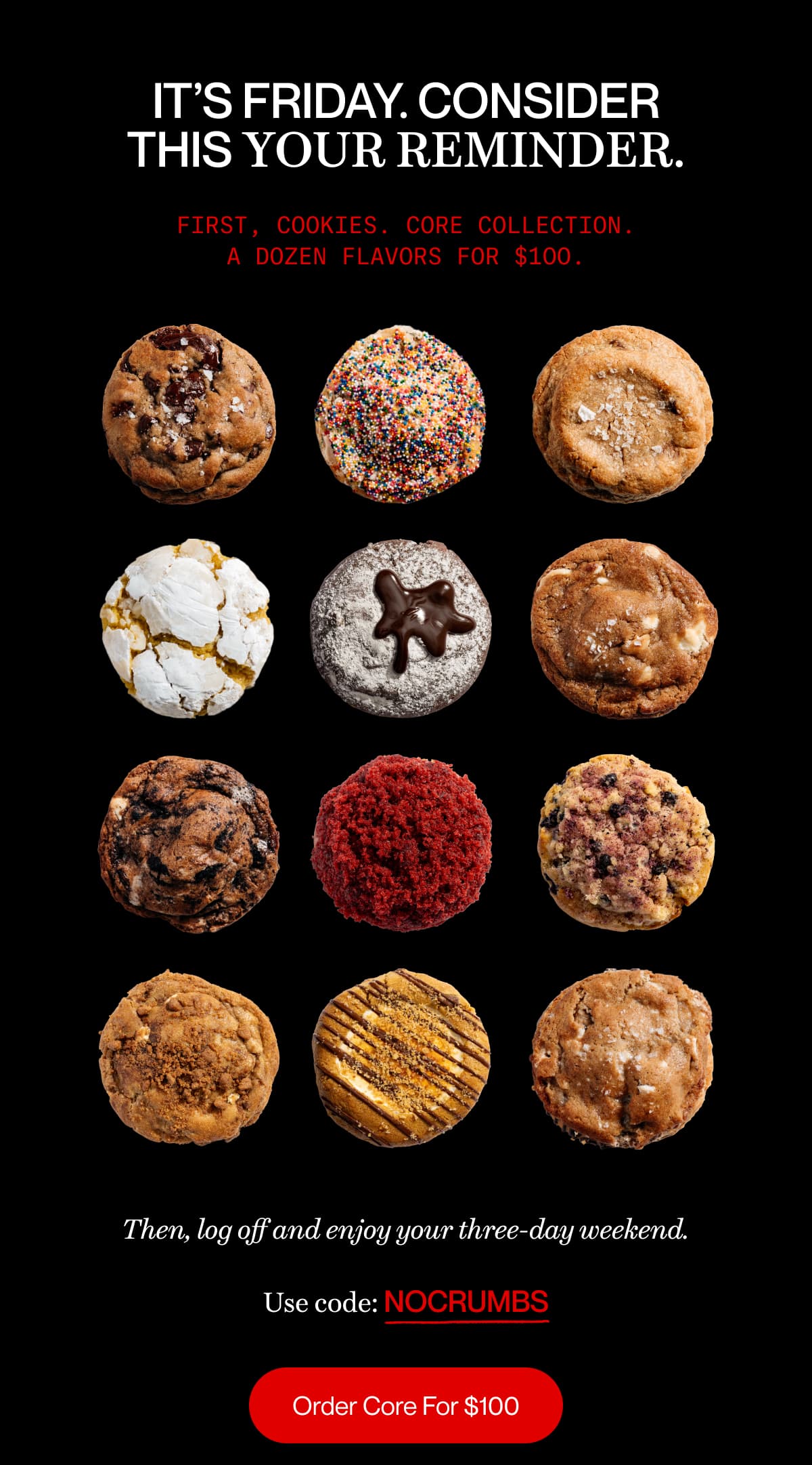 It’s Friday. Consider this your reminder. | First, cookies. Core Collection. A dozen flavors for $100. | Then, log off and enjoy your three-day weekend. | Use code: NOCRUMBS | Order Core For $100