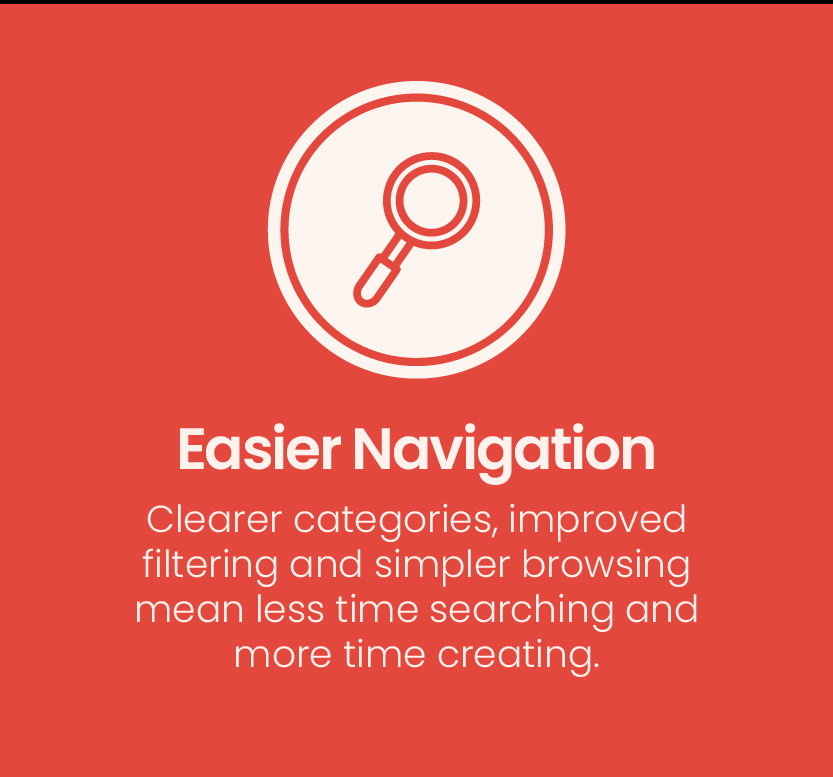 Easier Navigation | Clearer categories, improved filtering and simpler browsing mean less time searching and more time creating.