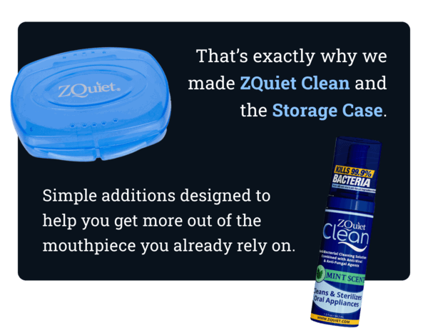 That’s exactly why we made ZQuiet Clean and the Storage Case - simple additions designed to help you get more out of the mouthpiece you already rely on.
