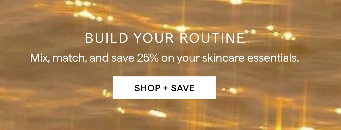 BUILD YOUR ROUTINE: Mix, Match and save 25% on your skincare essentials.