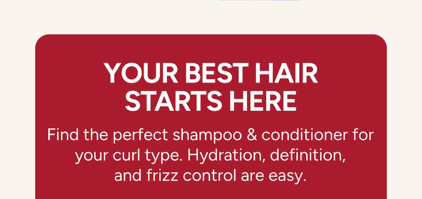 Your best hair starts here. Find the perfect shampoo & conditioner for your curl type. Hydration, definition and frizz control are easy. 