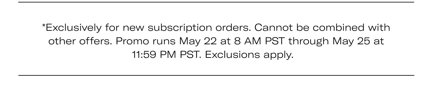 *Exclusively for new subscription orders. Cannot be combined with other offers. Promo runs May 22 at 8 AM PST through May 25 at 11:59 PM PST. Exclusions apply.
