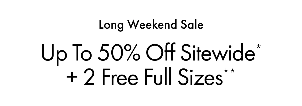 Long Weekend Sale | Up to 50% Off Sitewide*| + 2 Free Full Sizes**