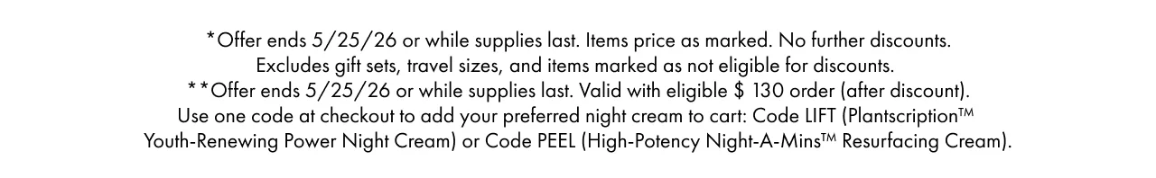 *Offer ends 5/25/26 or while supplies last. Items price as marked. No further discounts. Excludes gift sets, travel sizes, and items marked as not eligible for discounts. **Offer ends 5/25/26 or while supplies last. Valid with eligible $ 130 order (after discount). Use one code at checkout to add your preferred night cream to cart: Code LIFT (Plantscription™ Youth-Renewing Power Night Cream) or Code PEEL (High-Potency Night-A-Mins™ Resurfacing Cream).