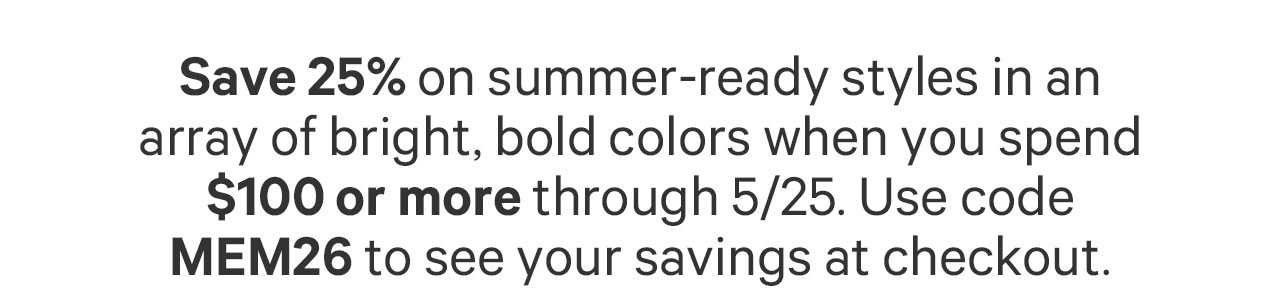 Save 25% on summer-ready styles in an array of bright, bold colors when you spend $100 or more through 5/25. Use code MEM26 to see your savings at checkout.
