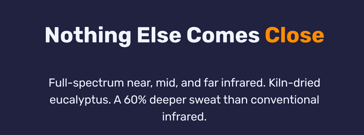 Nothing Else Comes Close - Full-spectrum near, mid, and far infrared. Kiln-dried eucalyptus. A 60% deeper sweat than conventional infrared.