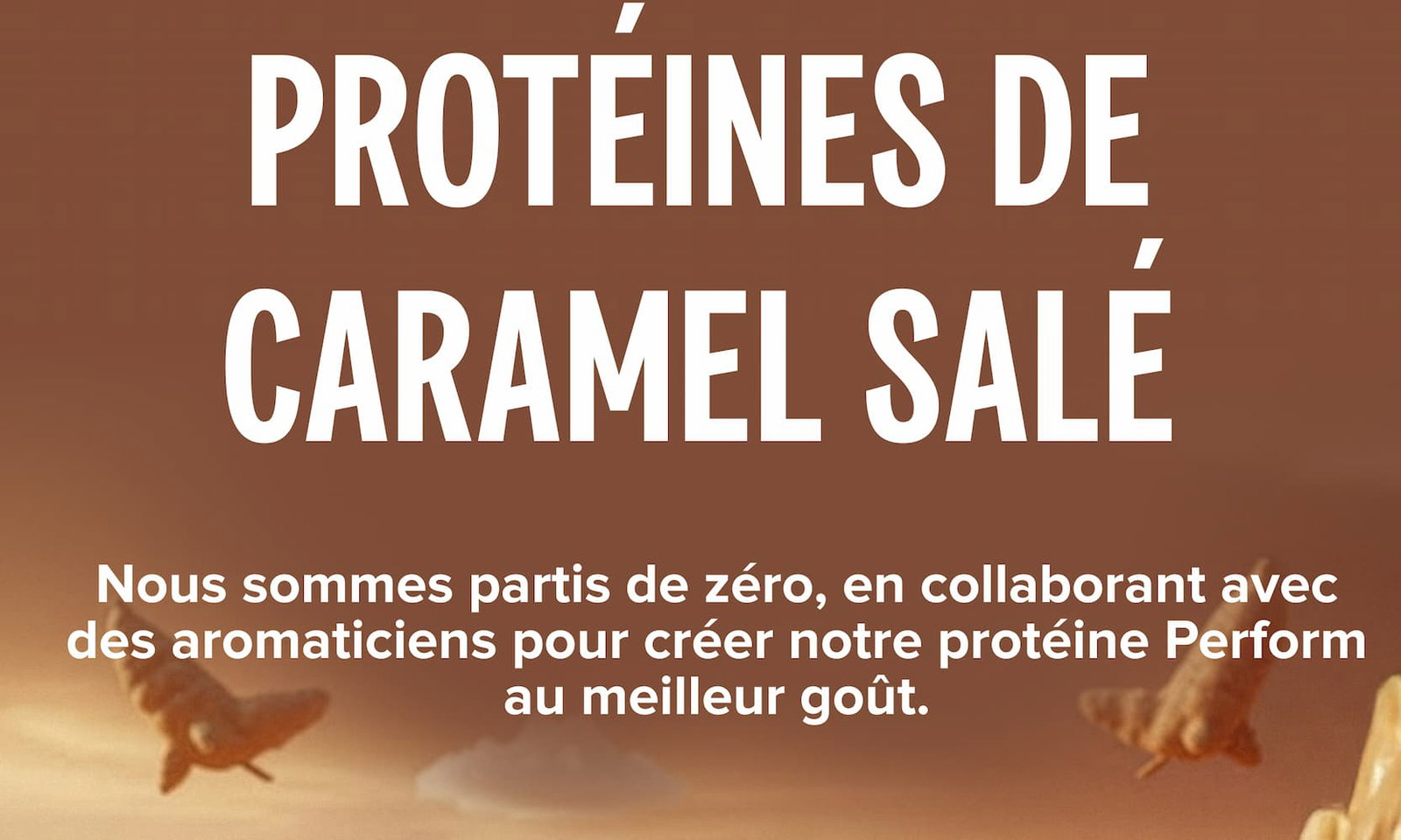PROTÉINES DE CARAMEL SALÉ Nous sommes partis de zéro, en collaborant avec des aromaticiens pour créer notre protéine Perform au meilleur goût.