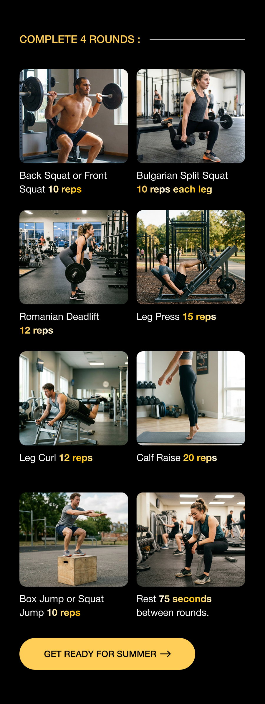 Complete 4 Rounds : Back Squat or Front Squat 10 reps Bulgarian Split Squat 10 reps each leg Romanian Deadlift 12 reps Leg Press 15 reps Leg Curl 12 reps Calf Raise 20 reps Box Jump or Squat Jump 10 reps Rest 75 seconds between rounds. Get Ready For Summer