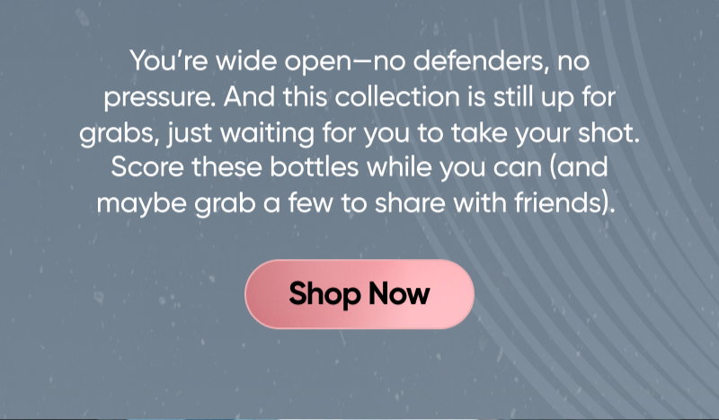 You’re wide open—no defenders, no pressure. And this collection is still up for grabs, just waiting for you to take your shot. Score these bottles while you still can (and maybe grab a few to share with friends). Shop Now.