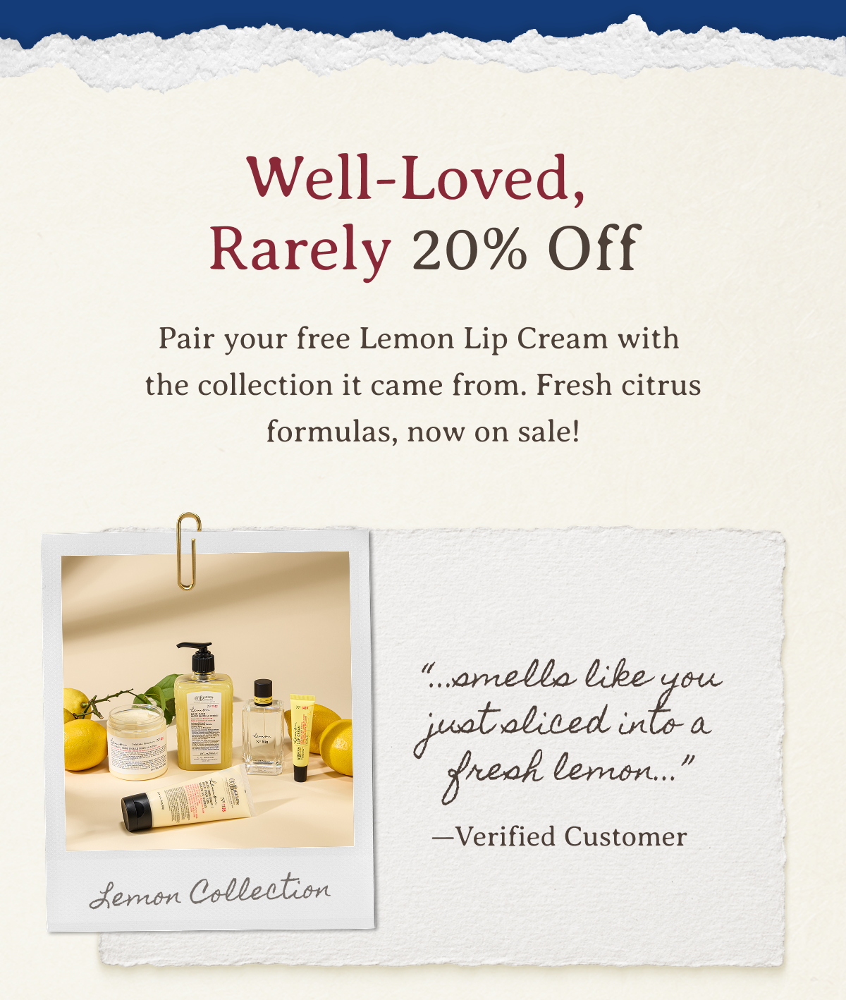 Well-Loved, Rarely 20% Off | Pair your free Lemon Lip Cream with the collection it came from. Fresh citrus formulas, now on sale! | “...smells like you just sliced into a fresh lemon...” —Verified Customer 