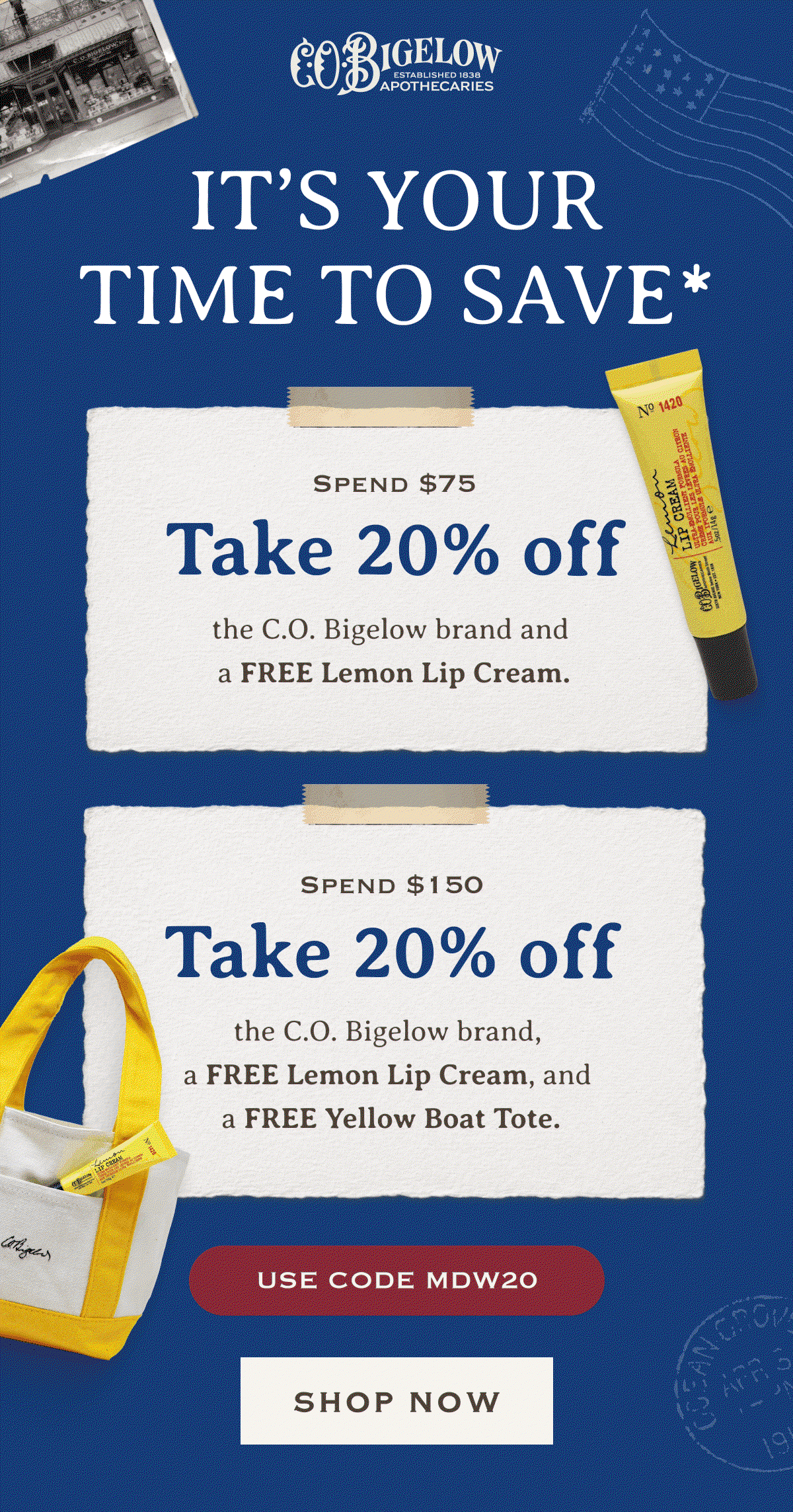 It’s Your Time To Save* | Spend $75, unlock 20% off the C.O. Bigelow brand and a FREE Lemon Lip Cream. | Spend $150, unlock 20% off the C.O. Bigelow brand, a FREE Lemon Lip Cream, and a FREE Yellow Boat Tote. | USE CODE MDW20 | SHOP NOW 