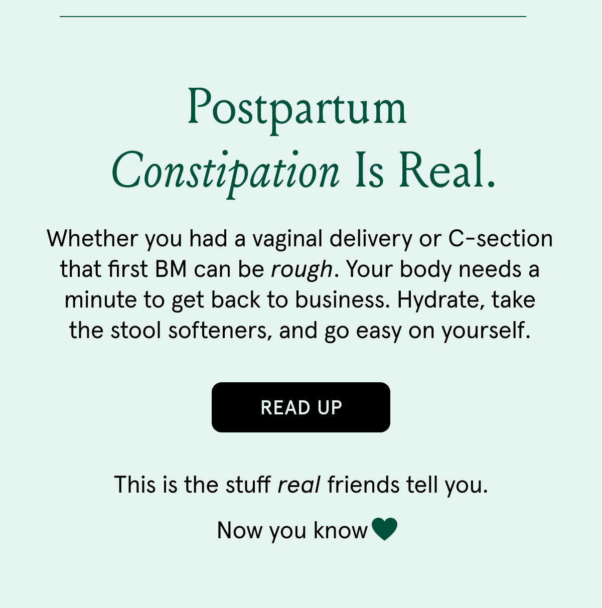 Postpartum constipation is real. | Whether you had a vaginal delivery or C-section that first BM can be rough. Your body needs a minute to get back to business. Hydrate, take the stool softeners, and go easy on yourself. | READ UP