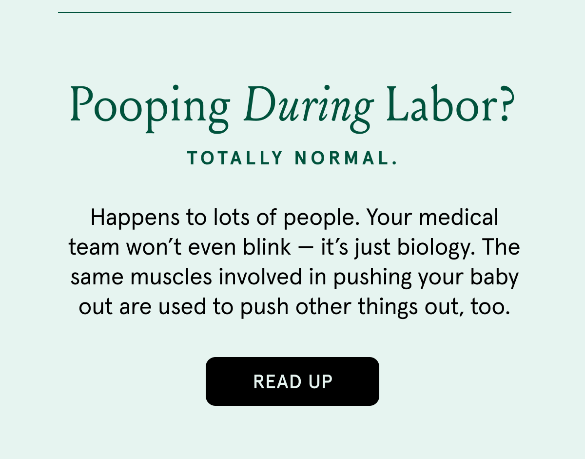 Pooping during labor? | Totally normal. | Happens to lots of people. Your medical team won’t even blink — it’s just biology. The same muscles involved in pushing your baby out are used to push other things out, too.  | READ UP
