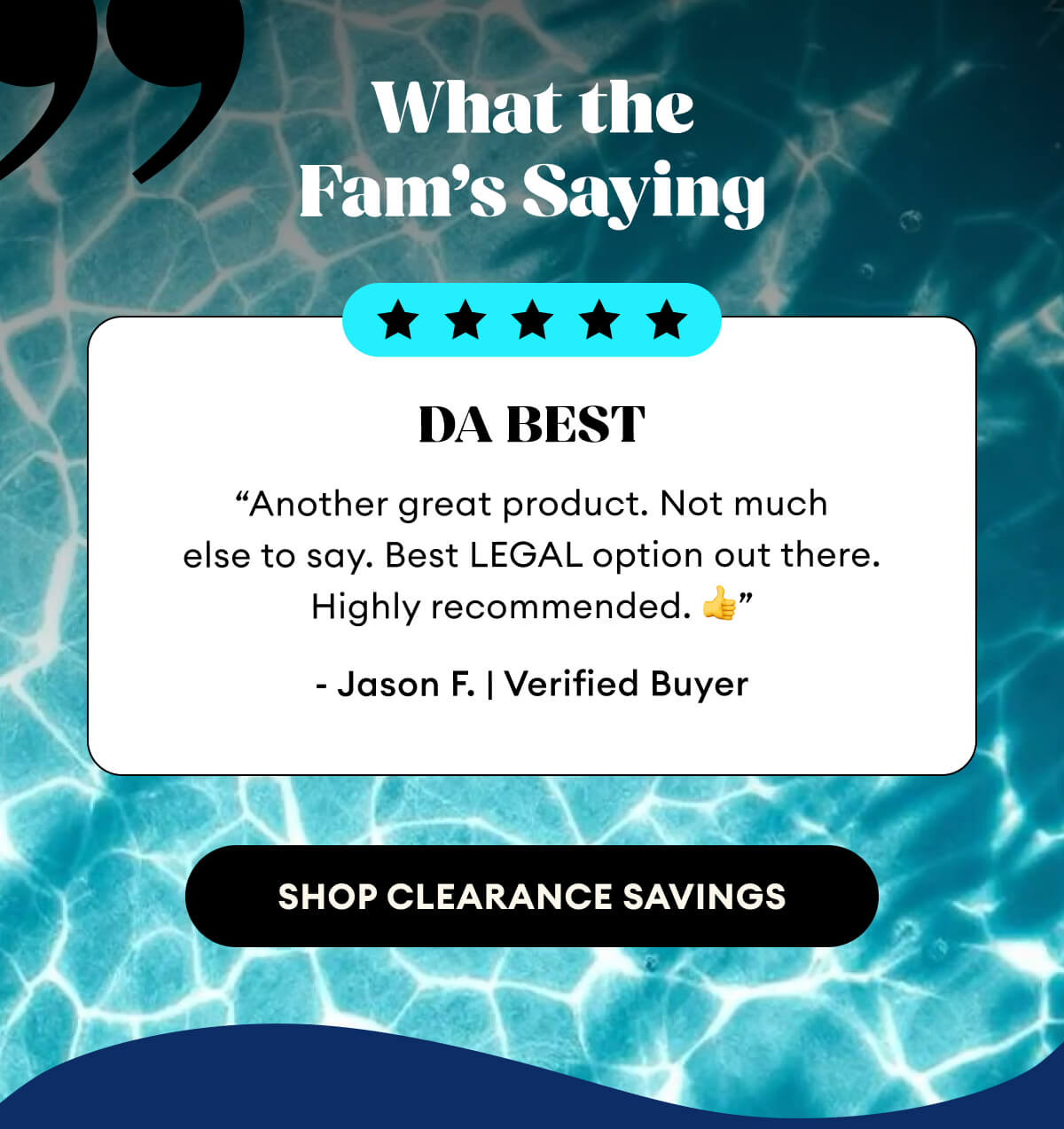 What the  Fam’s Saying | DA BEST | “Another great product. Not much else to say. Best LEGAL option out there. Highly recommended. 👍” - Jason F. | Verified Buyer | Shop Clearance Savings