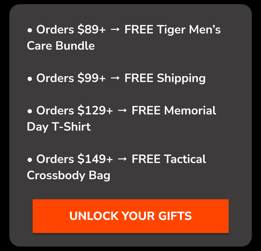 Orders $89+ → FREE Tiger Men’s Care Bundle. Orders $99+ → FREE Shipping. Orders $129+ → FREE Memorial Day T-Shirt. Orders $14