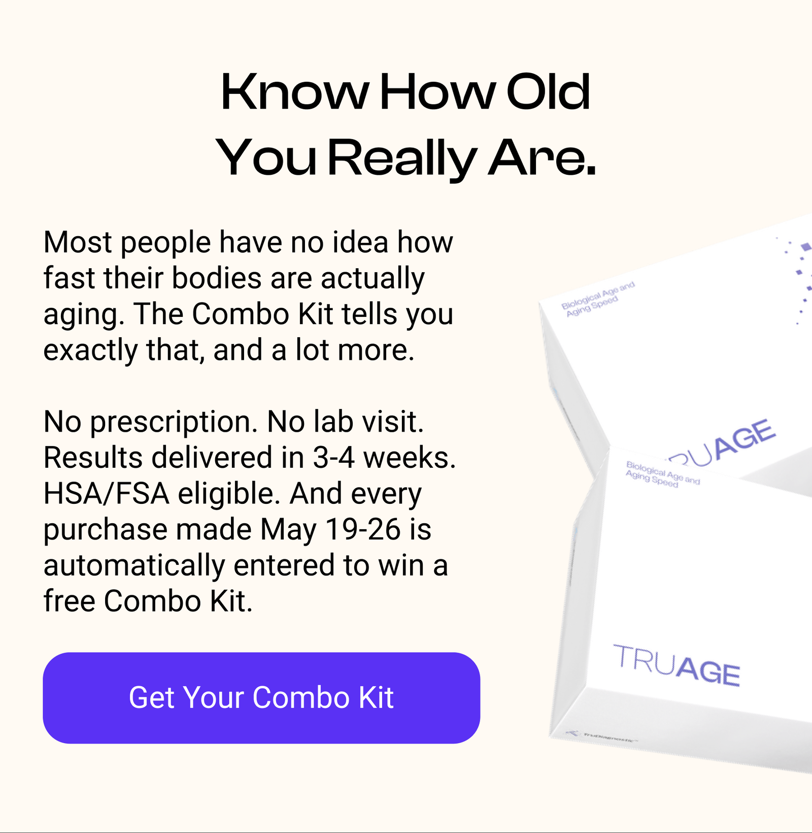 Know How Old You Really Are. Most people have no idea how fast their bodies are actually aging. TruAge tells you exactly that, and a lot more.  No prescription. No lab visit. Results delivered in 3-4 weeks. HSA/FSA eligible. And every purchase made May 21-25 is automatically entered to win a free TruAge Kit. [GET YOUR COMBO KIT]]