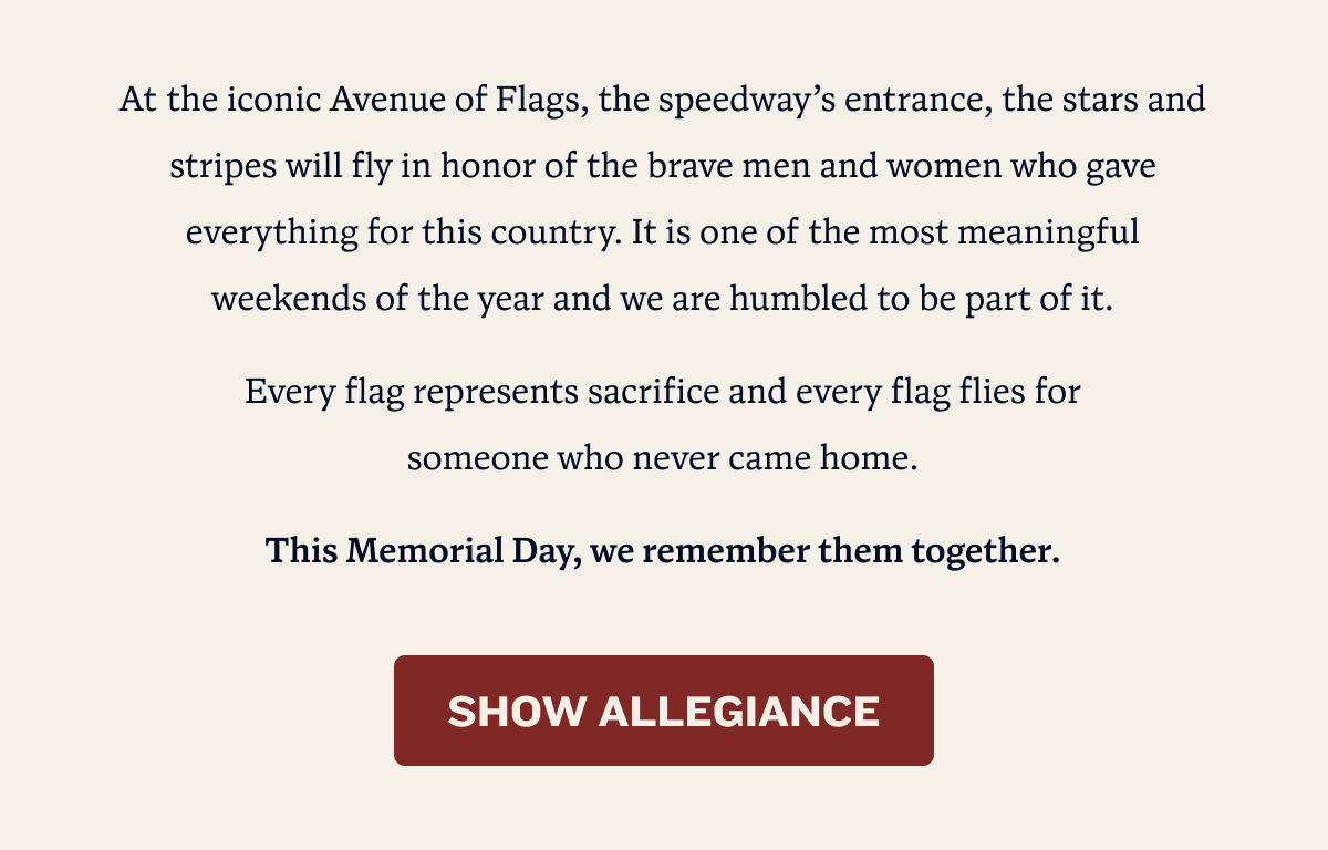 At the iconic Avenue of Flags, the speedway’s entrance, the stars and stripes will fly in honor of the brave men and women who gave everything for this country. It is one of the most meaningful weekends of the year and we are humbled to be part of it. Every flag represents sacrifice and every flag flies for              someone who never came home. This Memorial Day, we remember them together.
