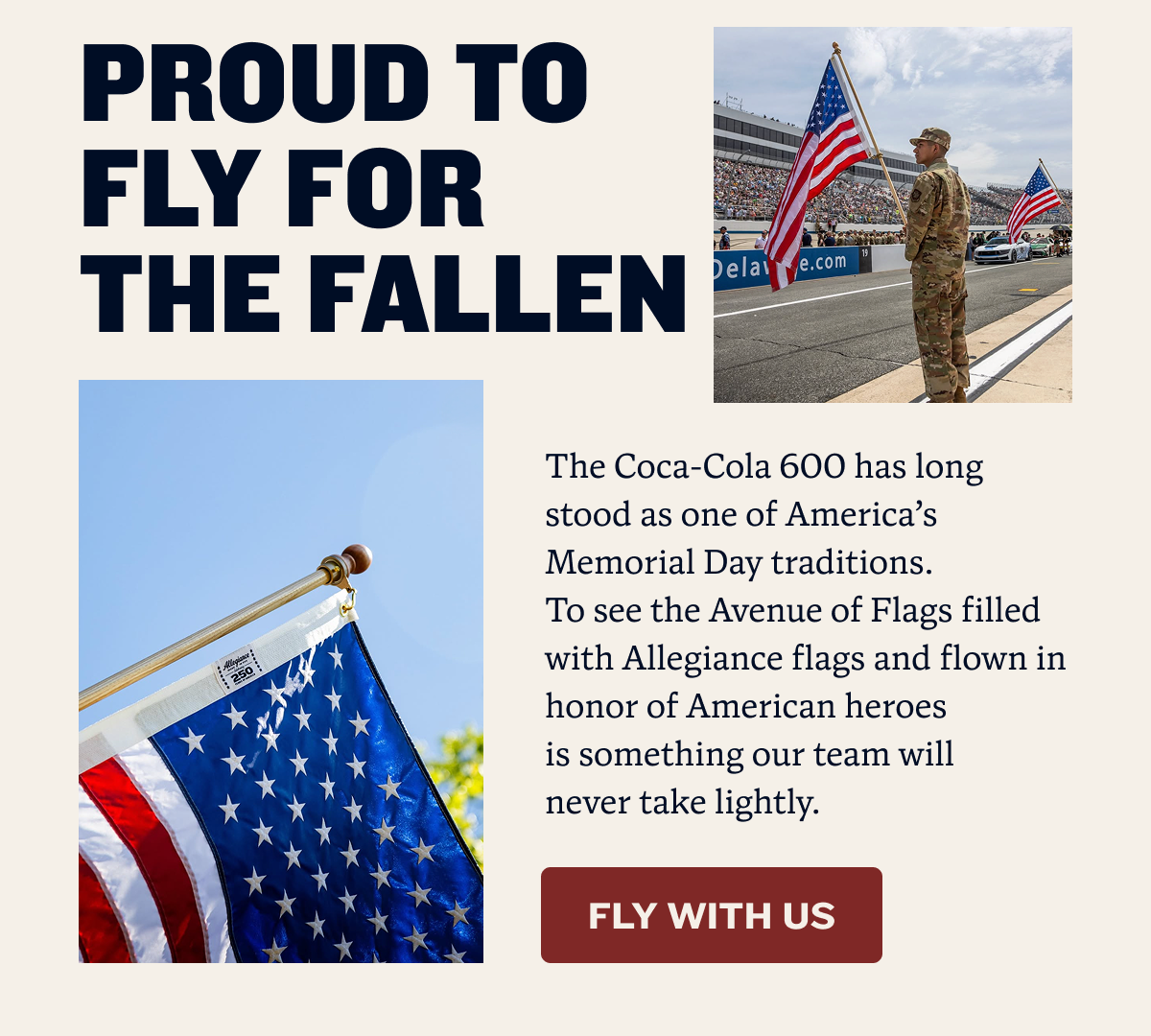 PROUD TO FLY FOR THE FALLEN | The Coca-Cola 600 has long stood as one of America’s Memorial Day traditions.             To see the Avenue of Flags filled with Allegiance flags and flown in honor of American heroes              is something our team will never take lightly. | FLY WITH US