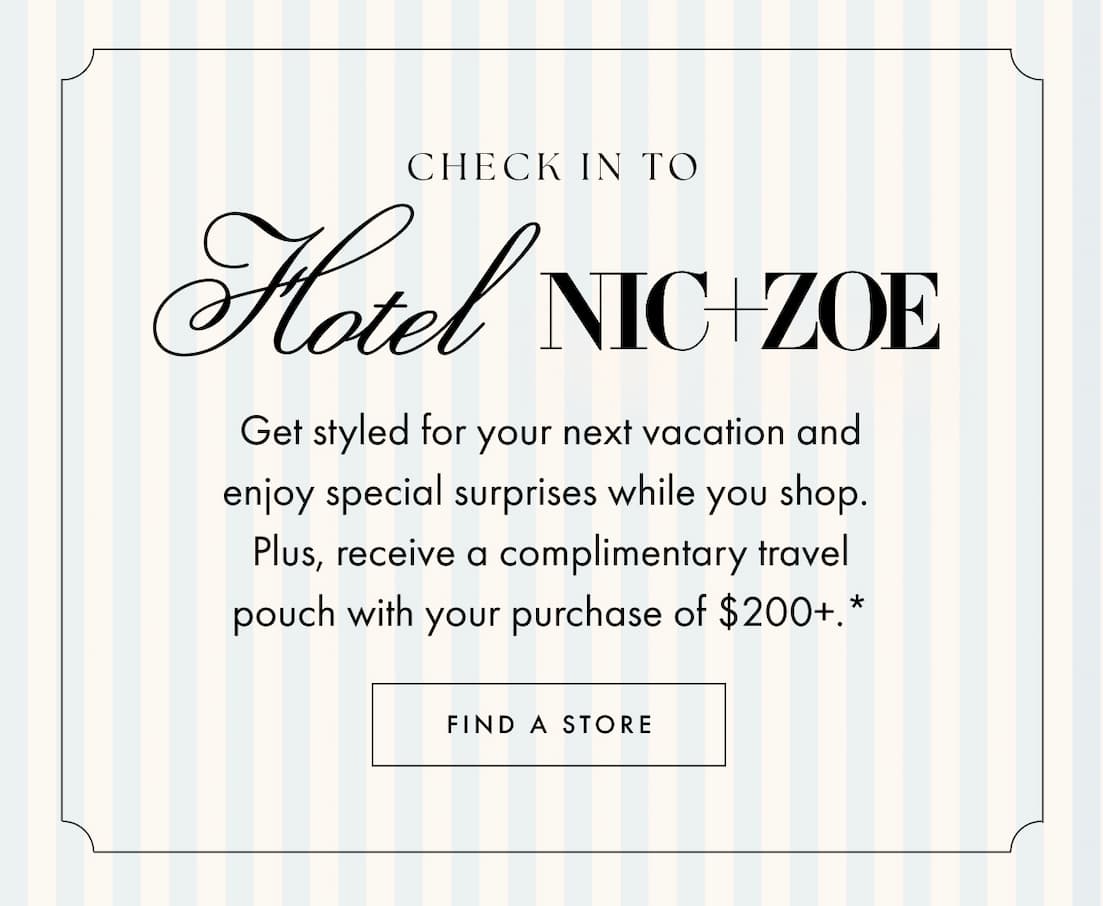 Check in to Hotel NIC+ZOE. Get styled for your next vacation and enjoy special surprises while you shop. Plus, receive a complimentary travel pouch with your purchase of $200+.* Find a Store.