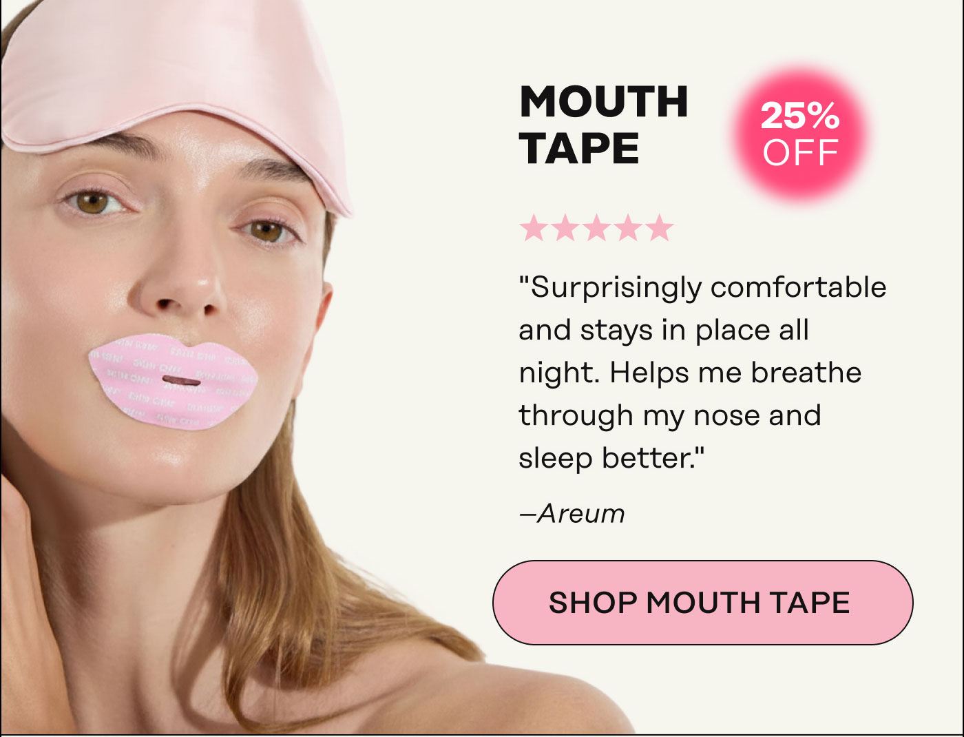 Mouth Tape. "Surprisingly comfortable and stays in place all night. Helps me breathe through my nose and sleep better." - Areum. SHOP MOUTH TAPE