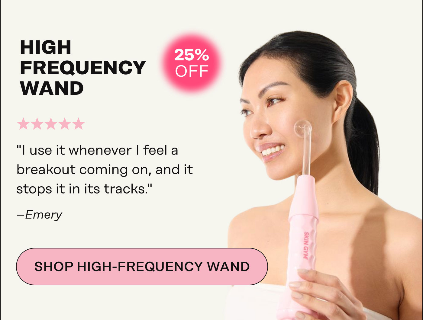 High-Frequency Wand "I use it whenever I feel a breakout coming on, and it stops it in its tracks." - Emery. SHOP HIGH-FREQUENCY WAND