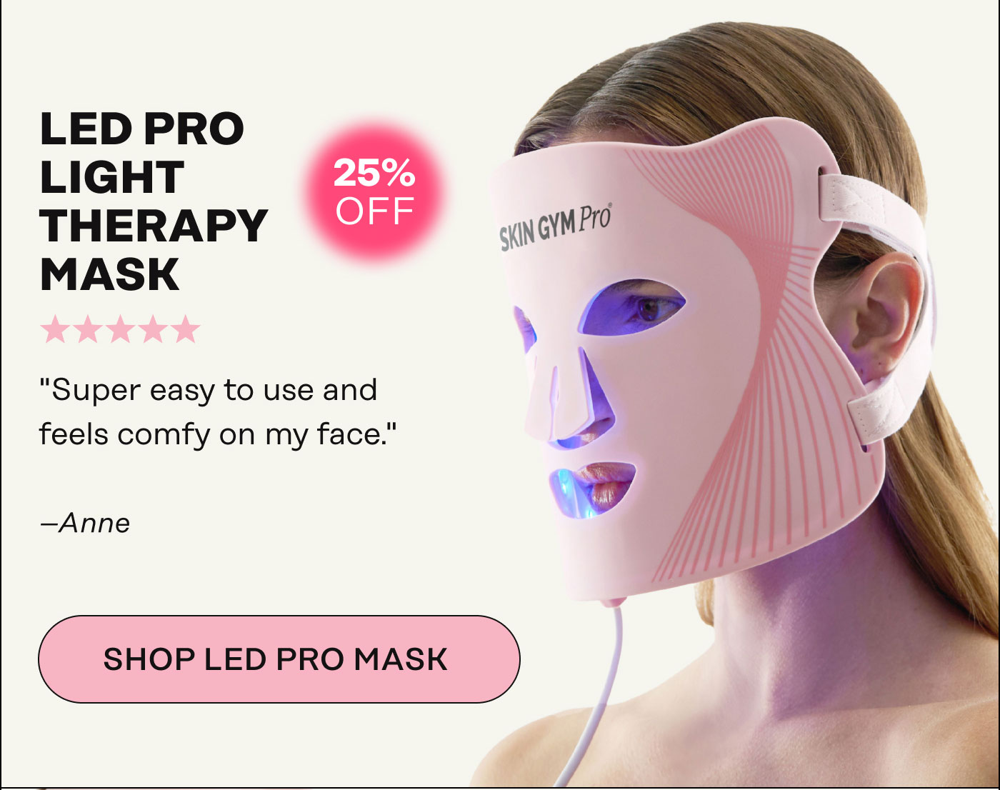 LED Pro Light Therapy Mask. "Super easy to use and feels comfy on my face." - Anne. SHOP LED PRO MASK