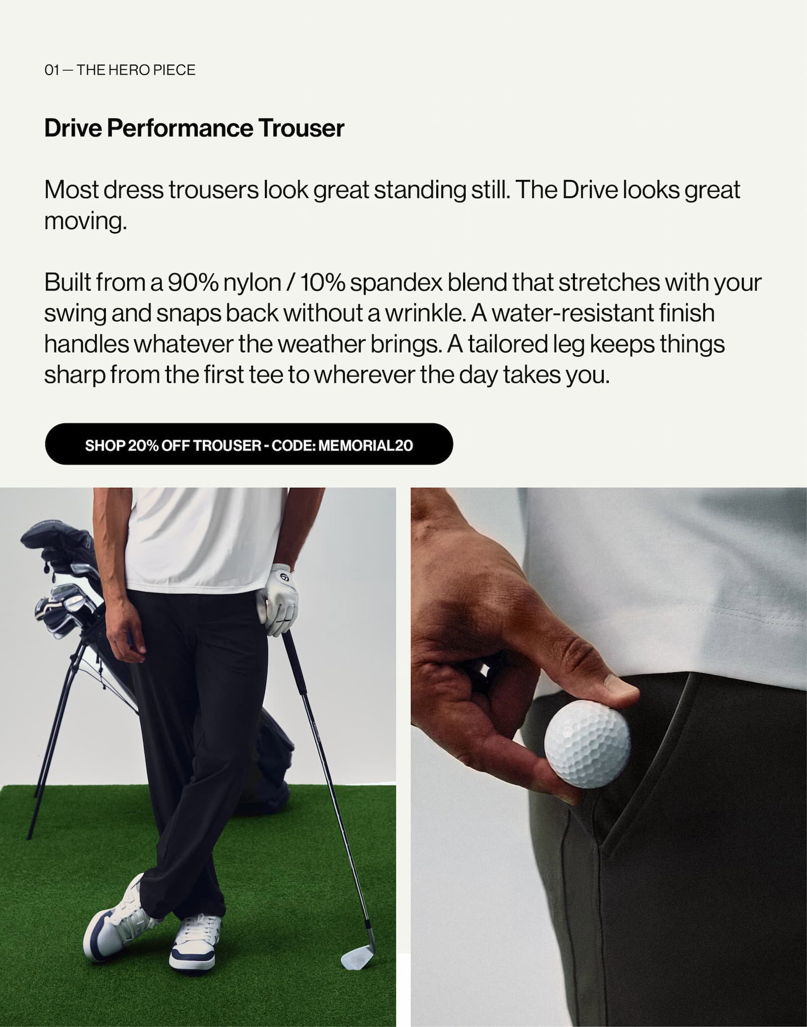 01 — The hero piece  Drive Performance Trouser  Most dress trousers look great standing still. The Drive looks great moving.   Built from a 90% nylon / 10% spandex blend that stretches with your swing and snaps back without a wrinkle. A water-resistant finish handles whatever the weather brings. A tailored leg keeps things sharp from the first tee to wherever the day takes you. And then there’s the extra pocket — deep enough to fit a golf ball, discreet enough that no one knows it’s there.