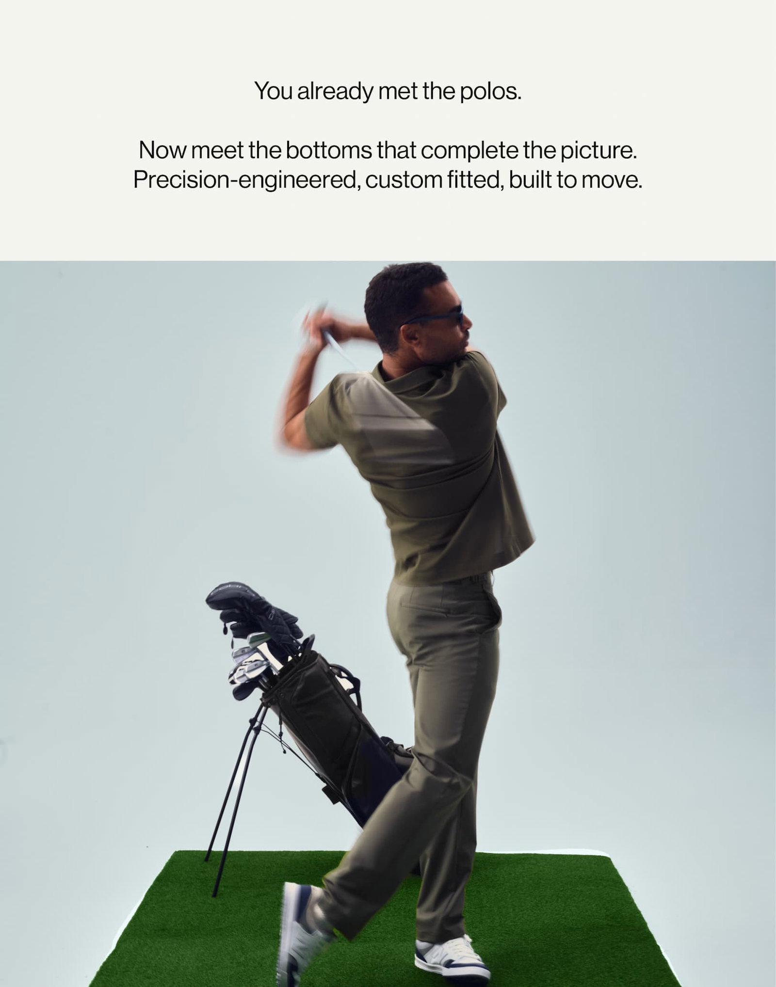 You already met the polos.   Now meet the bottoms that complete the picture.   Precision-engineered, custom fitted, built to move.