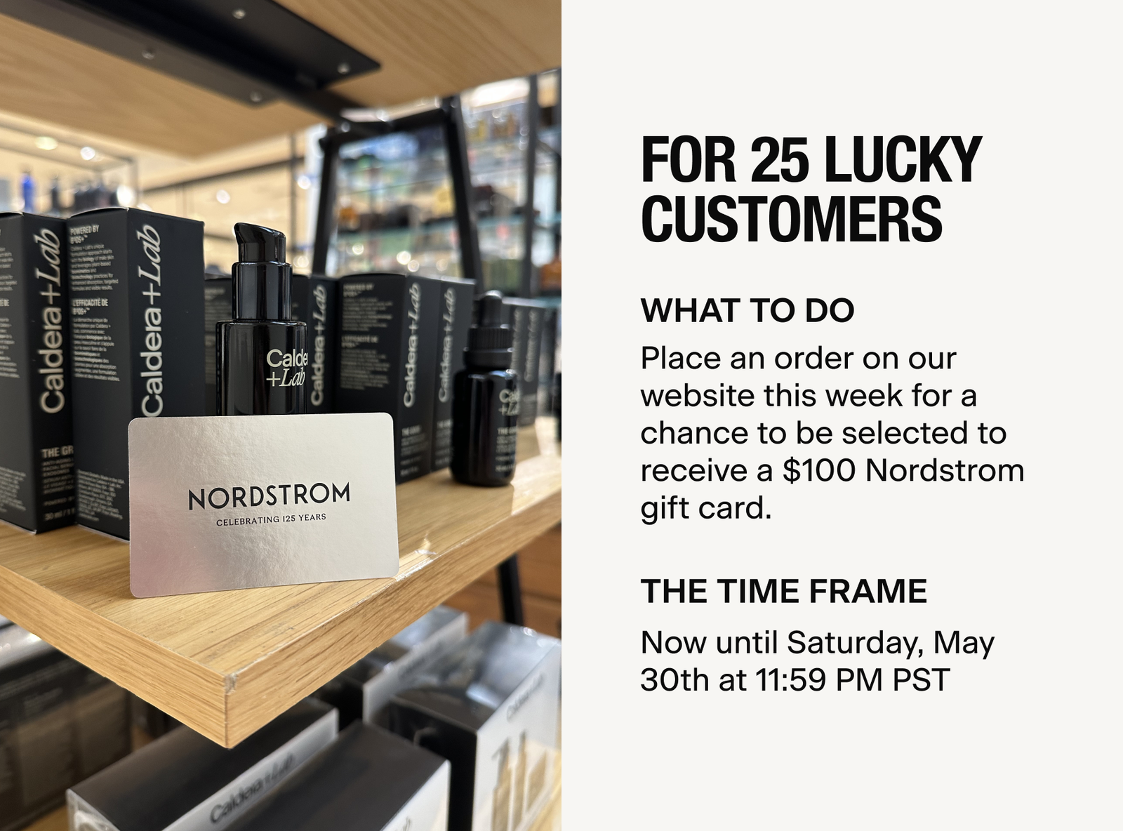 FOR 25 LUCKY CUSTOMERS | Place an order on our website between now and Saturday, May 30th at 11:59 PM PST for a chance to be selected to receive a $100 Nordstrom gift card.