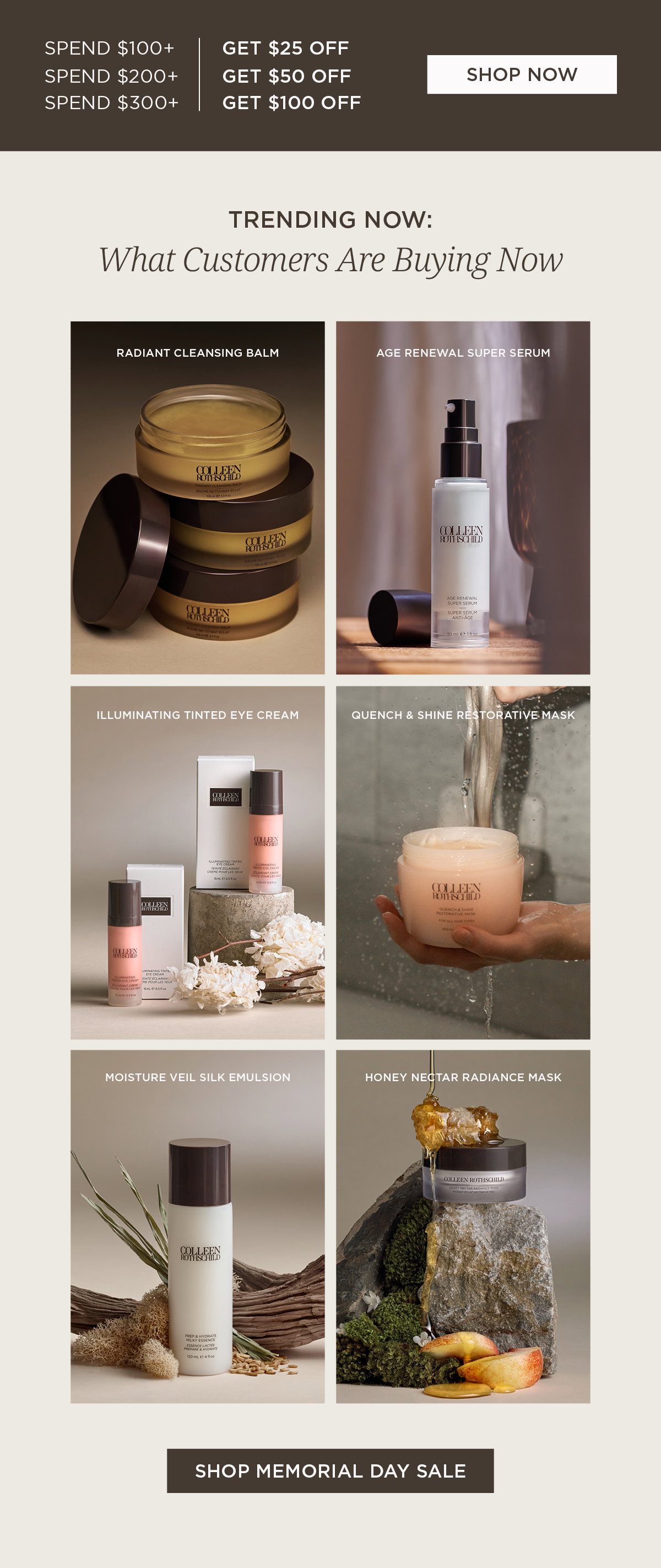 Memorial Day savings are happening now at Colleen Rothschild Beauty. Shop customer-favorite skincare and save up to $100 off for a limited time: spend $100+ and get $25 off, spend $200+ and get $50 off, or spend $300+ and get $100 off. Discover trending products customers are buying now, including Radiant Cleansing Balm, Age Renewal Super Serum, Illuminating Tinted Eye Cream, Quench & Shine Restorative Mask, Moisture Veil Silk Emulsion, and Honey Nectar Radiance Mask. Shop the Memorial Day Sale before these limited-time savings end.