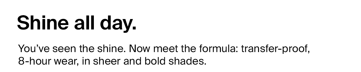 Shine all day. You’ve seen the shine. Now meet the formula: transfer-proof, 8-hour wear, in sheer and bold shades.