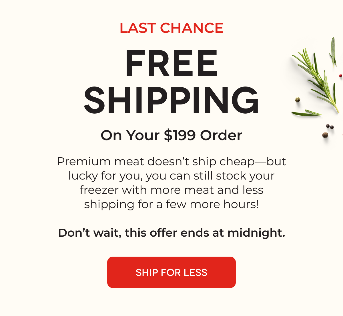 LAST CHANCE FREE SHIPPING On Your $199 Order Premium meat doesn't ship cheap-but lucky for you, you can still stock your freezer with more meat and less shipping for a few more hours! Don't wait, this offer ends at midnight. SHIP FOR LESS