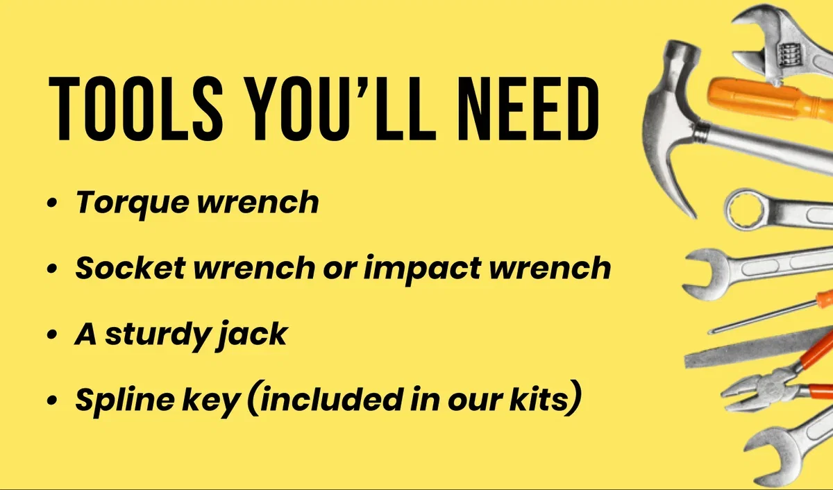 TOOLS YOU'LL NEED • Torque wrench • Socket wrench or impact wrench • A sturdy jack ⚫ Spline key (included in our kits)