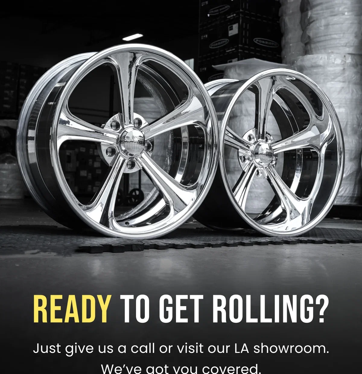 READY TO GET ROLLING? Just give us a call or visit our LA showroom. We've got you covered.